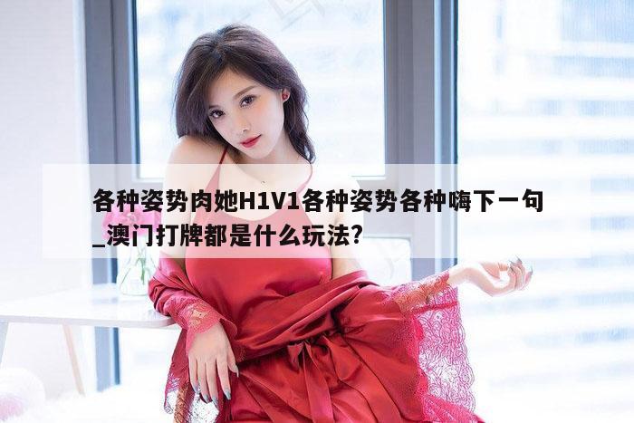 各种姿势肉她H1V1各种姿势各种嗨下一句_澳门打牌都是什么玩法?